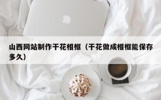 邹平山西网站制作干花相框（干花做成相框能保存多久）